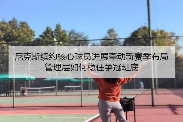尼克斯续约核心球员进展牵动新赛季布局管理层如何稳住争冠班底 - kaiyun